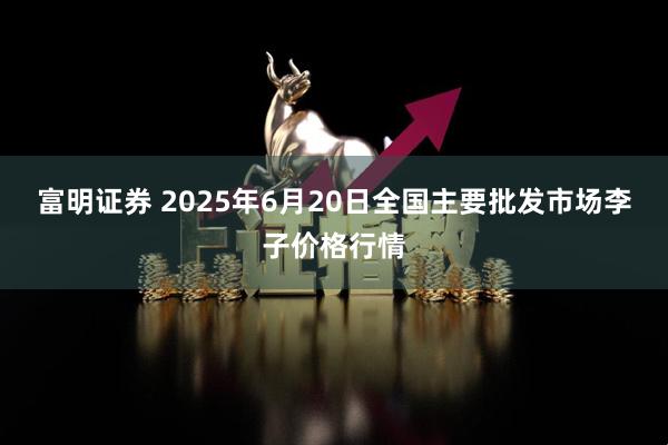 富明证券 2025年6月20日全国主要批发市场李子价格行情