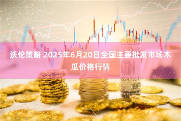 沃伦策略 2025年6月20日全国主要批发市场木瓜价格行情