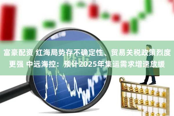 富豪配资 红海局势存不确定性、贸易关税政策烈度更强 中远海控：预计2025年集运需求增速放缓