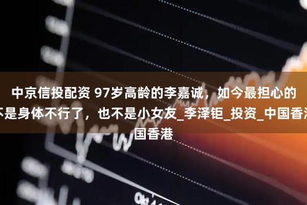中京信投配资 97岁高龄的李嘉诚，如今最担心的不是身体不行了，也不是小女友_李泽钜_投资_中国香港