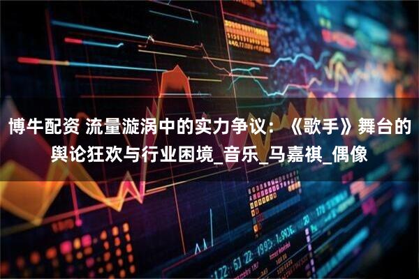 博牛配资 流量漩涡中的实力争议：《歌手》舞台的舆论狂欢与行业困境_音乐_马嘉祺_偶像
