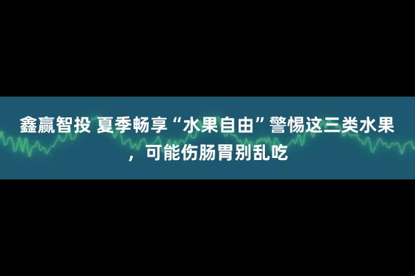 鑫赢智投 夏季畅享“水果自由”警惕这三类水果，可能伤肠胃别乱吃