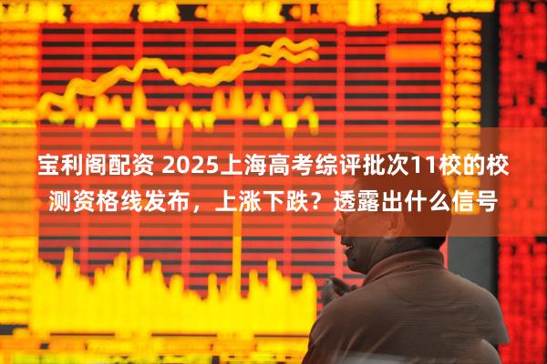 宝利阁配资 2025上海高考综评批次11校的校测资格线发布，上涨下跌？透露出什么信号