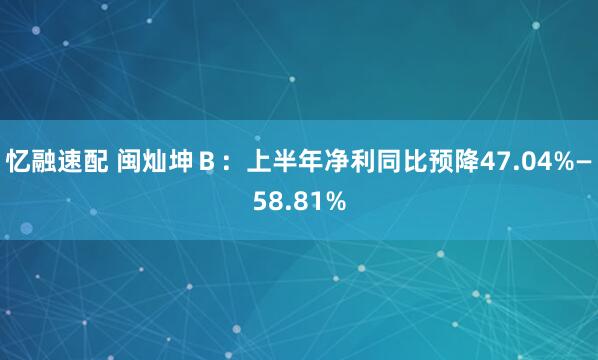 忆融速配 闽灿坤Ｂ：上半年净利同比预降47.04%—58.81%