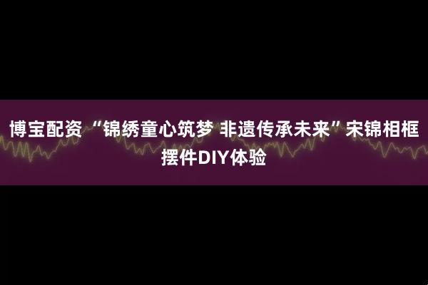 博宝配资 “锦绣童心筑梦 非遗传承未来”宋锦相框摆件DIY体验