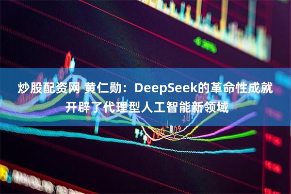 炒股配资网 黄仁勋：DeepSeek的革命性成就 开辟了代理型人工智能新领域