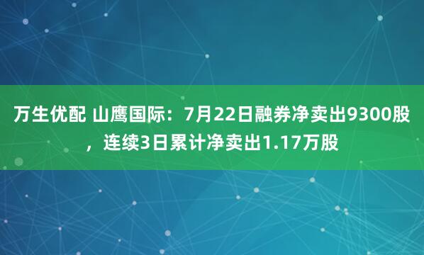 万生优配 山鹰国际：7月22日融券净卖出9300股，连续3日累计净卖出1.17万股