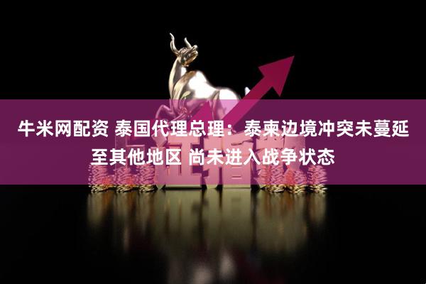 牛米网配资 泰国代理总理：泰柬边境冲突未蔓延至其他地区 尚未进入战争状态