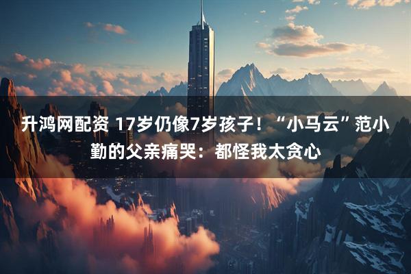 升鸿网配资 17岁仍像7岁孩子！“小马云”范小勤的父亲痛哭：都怪我太贪心