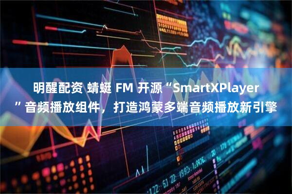 明醒配资 蜻蜓 FM 开源“SmartXPlayer”音频播放组件，打造鸿蒙多端音频播放新引擎
