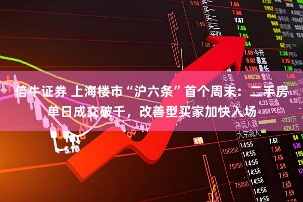倍牛证券 上海楼市“沪六条”首个周末：二手房单日成交破千，改善型买家加快入场