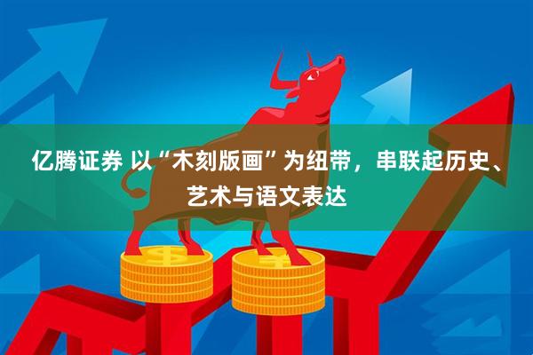 亿腾证券 以“木刻版画”为纽带，串联起历史、艺术与语文表达