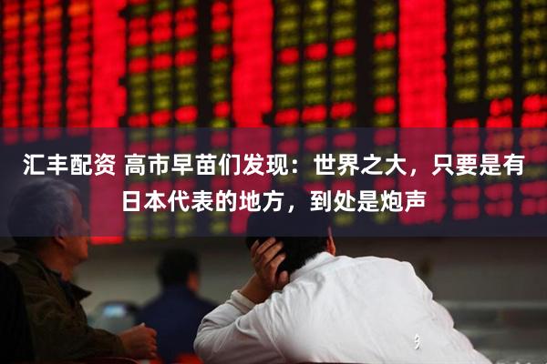 汇丰配资 高市早苗们发现：世界之大，只要是有日本代表的地方，到处是炮声