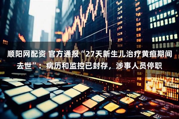 顺阳网配资 官方通报“27天新生儿治疗黄疸期间去世”：病历和监控已封存，涉事人员停职