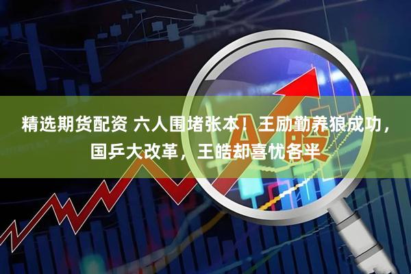 精选期货配资 六人围堵张本！王励勤养狼成功，国乒大改革，王皓却喜忧各半