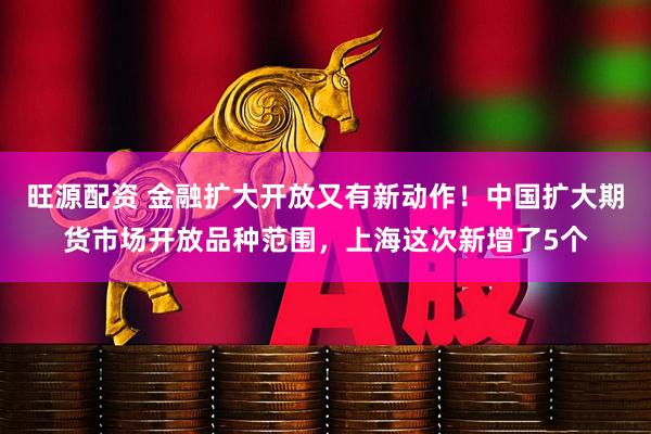 旺源配资 金融扩大开放又有新动作！中国扩大期货市场开放品种范围，上海这次新增了5个