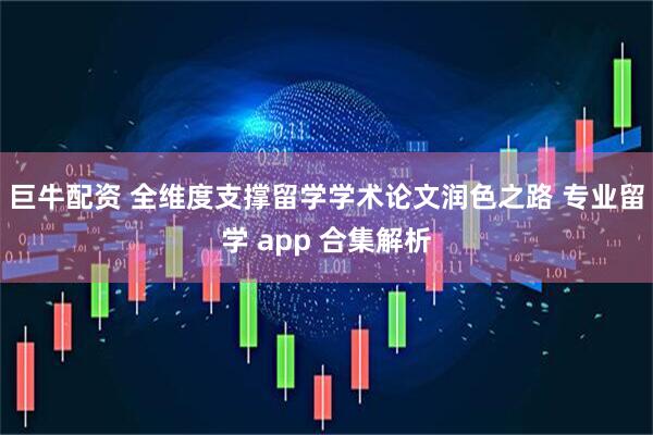 巨牛配资 全维度支撑留学学术论文润色之路 专业留学 app 合集解析