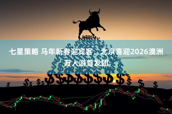 七星策略 马年新春迎宾客，北京喜迎2026澳洲万人游首发团