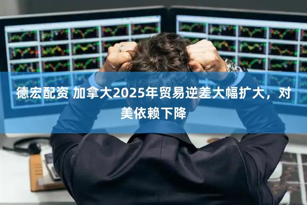 德宏配资 加拿大2025年贸易逆差大幅扩大，对美依赖下降